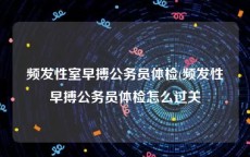 频发性室早搏公务员体检(频发性早搏公务员体检怎么过关