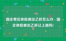 国企单位体检查出乙肝怎么办 - 国企体检查出乙肝让上班吗?