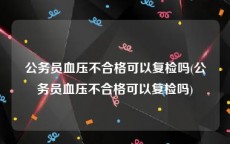 公务员血压不合格可以复检吗(公务员血压不合格可以复检吗)