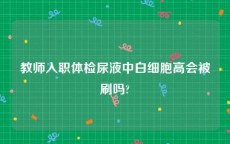 教师入职体检尿液中白细胞高会被刷吗?