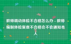 教师调动体检不合格怎么办 - 教师编制体检复查不合格会不会通知本人