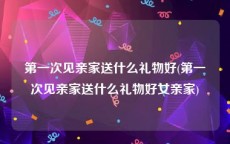 第一次见亲家送什么礼物好(第一次见亲家送什么礼物好女亲家)