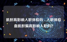 肌酐高影响入职体检吗 - 入职体检血肌酐偏高影响入职吗？