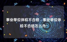 事业单位体检不合格 - 事业单位体检不合格怎么办?