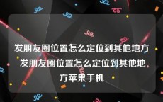 发朋友圈位置怎么定位到其他地方 发朋友圈位置怎么定位到其他地方苹果手机