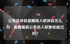 公务员体检血糖高入职体检怎么办 - 血糖偏高公务员入职体检能过吗？