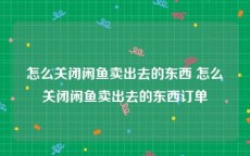 怎么关闭闲鱼卖出去的东西 怎么关闭闲鱼卖出去的东西订单