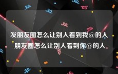 发朋友圈怎么让别人看到我@的人 朋友圈怎么让别人看到你@的人