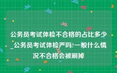 公务员考试体检不合格的占比多少_公务员考试体检严吗?一般什么情况不合格会被刷掉