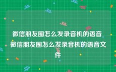 微信朋友圈怎么发录音机的语音 微信朋友圈怎么发录音机的语音文件