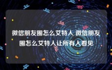 微信朋友圈怎么艾特人 微信朋友圈怎么艾特人让所有人看见