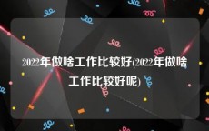 2022年做啥工作比较好(2022年做啥工作比较好呢)