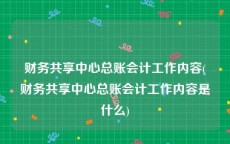 财务共享中心总账会计工作内容(财务共享中心总账会计工作内容是什么)