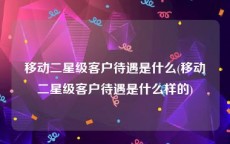 移动二星级客户待遇是什么(移动二星级客户待遇是什么样的)