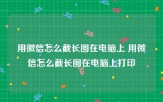 用微信怎么截长图在电脑上 用微信怎么截长图在电脑上打印