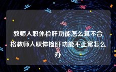 教师入职体检肝功能怎么算不合格教师入职体检肝功能不正常怎么办