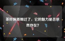 茶叶保质期过了，它的魅力是否依然存在？