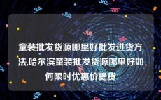 童装批发货源哪里好批发进货方法,哈尔滨童装批发货源哪里好如何限时优惠价提货