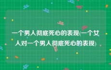 一个男人彻底死心的表现(一个女人对一个男人彻底死心的表现)