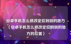 安卓手机怎么修改定位到别的地方〈安卓手机怎么修改定位到别的地方的位置〉