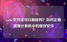 cache文件夹可以删除吗？如何正确清理计算机中的缓存文件