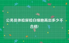 公务员体检尿检白细胞高出多少不合格?