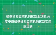 破壁机和豆浆机的区别全攻略,分享安康破壁机和豆浆机的区别实用新攻略