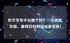 软文发布平台哪个好？一元就能发稿，康晓百科网站给你答案！