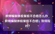 教师编制体检复检不合格怎么办  教师编制体检复检不合格，如何应对？