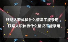 铁路入职体检什么情况不能录用 - 铁路入职体检什么情况不能录用