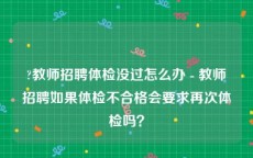 ?教师招聘体检没过怎么办 - 教师招聘如果体检不合格会要求再次体检吗？