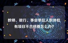 教师、银行、事业单位入职体检有项目不合格要怎么办？