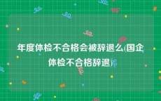 年度体检不合格会被辞退么(国企体检不合格辞退)