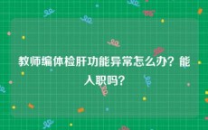 教师编体检肝功能异常怎么办？能入职吗？