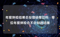 年度体检结果会反馈给单位吗 - 单位年度体检会不会知道结果