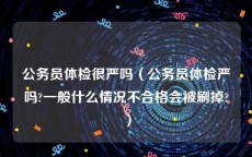 公务员体检很严吗（公务员体检严吗?一般什么情况不合格会被刷掉?）