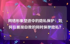 网络形象塑造中的隐私保护：如何在展现自我的同时保护隐私？