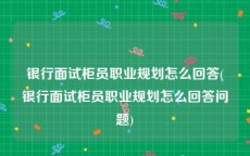 银行面试柜员职业规划怎么回答(银行面试柜员职业规划怎么回答问题)