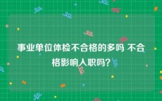 事业单位体检不合格的多吗 不合格影响入职吗？