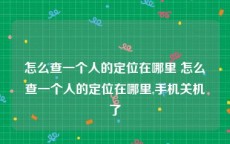 怎么查一个人的定位在哪里 怎么查一个人的定位在哪里,手机关机了