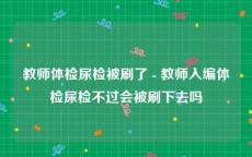 教师体检尿检被刷了 - 教师入编体检尿检不过会被刷下去吗