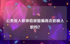 公务员入职体检尿酸偏高会影响入职吗？