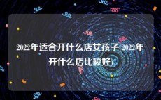 2022年适合开什么店女孩子(2022年开什么店比较好)