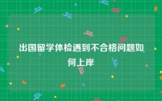 出国留学体检遇到不合格问题如何上岸