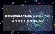 肌酐高体检不合格能入职吗 - 入职体检尿肌酐高能通过吗？