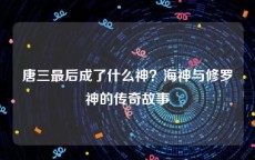 唐三最后成了什么神？海神与修罗神的传奇故事