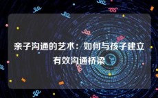 亲子沟通的艺术：如何与孩子建立有效沟通桥梁