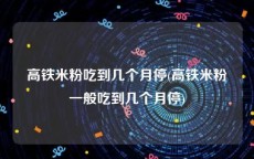 高铁米粉吃到几个月停(高铁米粉一般吃到几个月停)