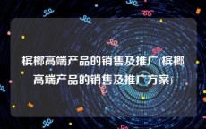 槟榔高端产品的销售及推广(槟榔高端产品的销售及推广方案)