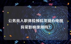 公务员入职体检预检发现心电图异常影响录用吗？